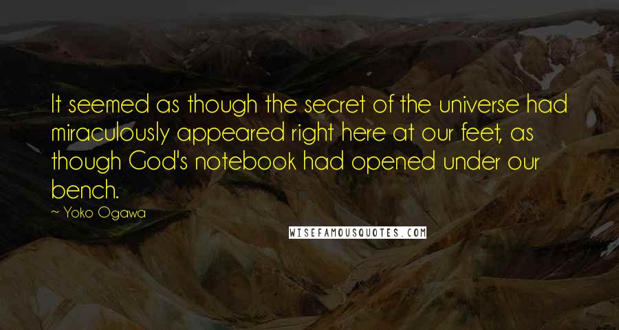 Yoko Ogawa Quotes: It seemed as though the secret of the universe had miraculously appeared right here at our feet, as though God's notebook had opened under our bench.