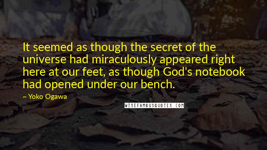 Yoko Ogawa Quotes: It seemed as though the secret of the universe had miraculously appeared right here at our feet, as though God's notebook had opened under our bench.