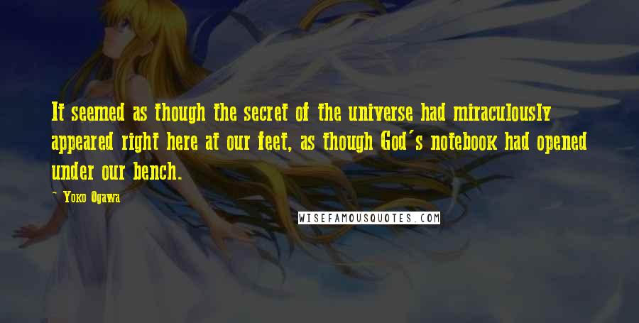 Yoko Ogawa Quotes: It seemed as though the secret of the universe had miraculously appeared right here at our feet, as though God's notebook had opened under our bench.