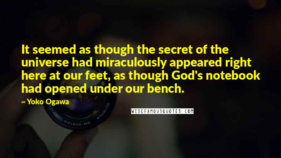 Yoko Ogawa Quotes: It seemed as though the secret of the universe had miraculously appeared right here at our feet, as though God's notebook had opened under our bench.