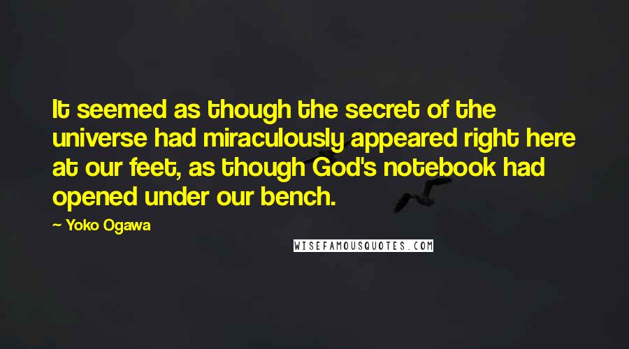 Yoko Ogawa Quotes: It seemed as though the secret of the universe had miraculously appeared right here at our feet, as though God's notebook had opened under our bench.