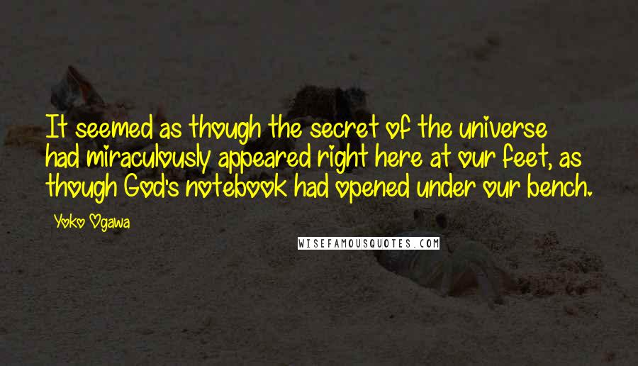 Yoko Ogawa Quotes: It seemed as though the secret of the universe had miraculously appeared right here at our feet, as though God's notebook had opened under our bench.