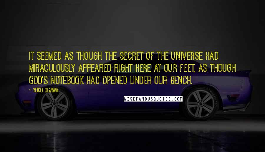 Yoko Ogawa Quotes: It seemed as though the secret of the universe had miraculously appeared right here at our feet, as though God's notebook had opened under our bench.