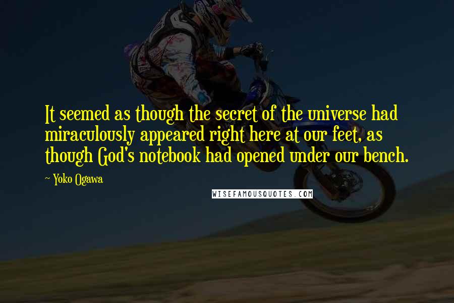 Yoko Ogawa Quotes: It seemed as though the secret of the universe had miraculously appeared right here at our feet, as though God's notebook had opened under our bench.