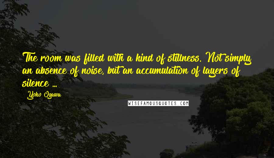 Yoko Ogawa Quotes: The room was filled with a kind of stillness. Not simply an absence of noise, but an accumulation of layers of silence ...