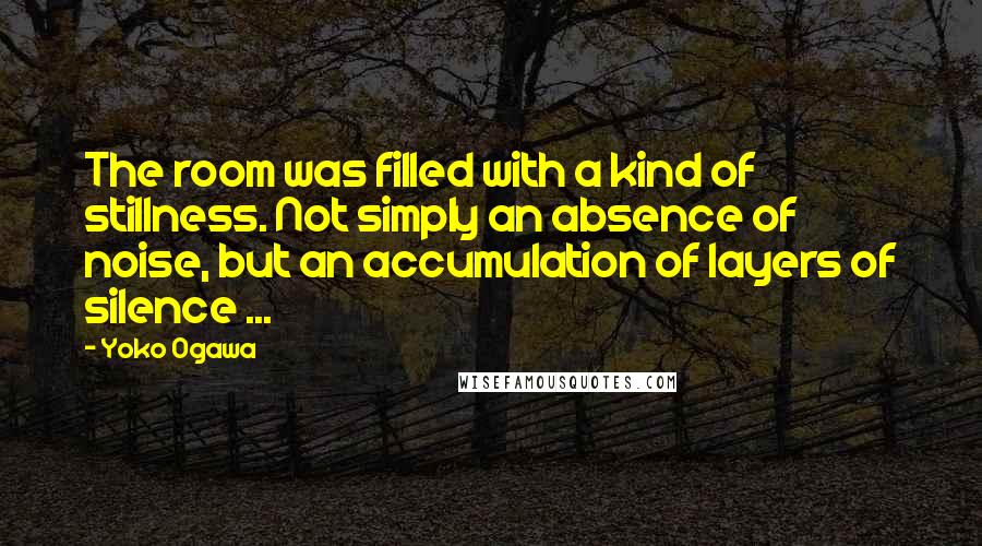 Yoko Ogawa Quotes: The room was filled with a kind of stillness. Not simply an absence of noise, but an accumulation of layers of silence ...