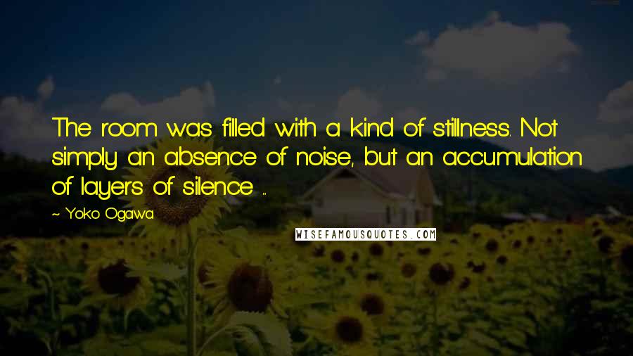 Yoko Ogawa Quotes: The room was filled with a kind of stillness. Not simply an absence of noise, but an accumulation of layers of silence ...