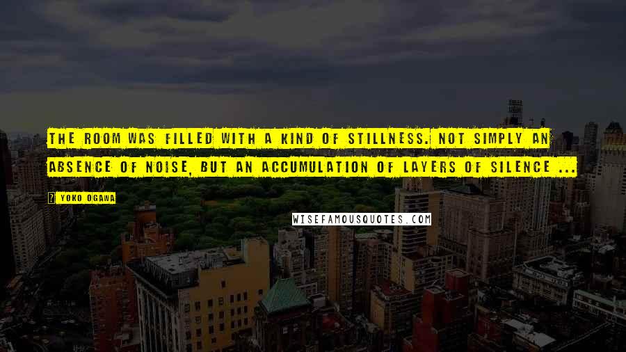 Yoko Ogawa Quotes: The room was filled with a kind of stillness. Not simply an absence of noise, but an accumulation of layers of silence ...