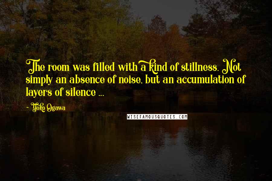 Yoko Ogawa Quotes: The room was filled with a kind of stillness. Not simply an absence of noise, but an accumulation of layers of silence ...