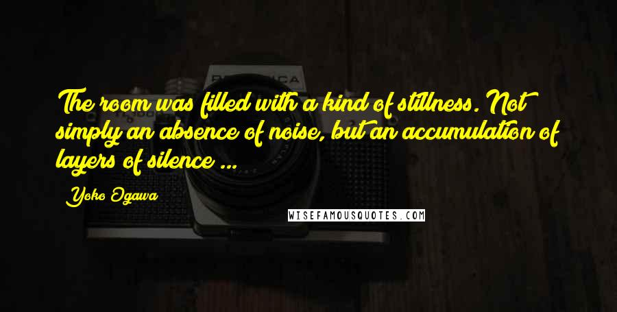 Yoko Ogawa Quotes: The room was filled with a kind of stillness. Not simply an absence of noise, but an accumulation of layers of silence ...