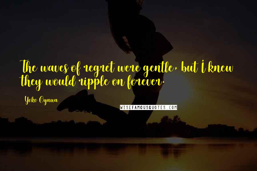 Yoko Ogawa Quotes: The waves of regret were gentle, but I knew they would ripple on forever.