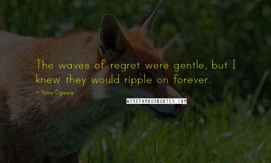 Yoko Ogawa Quotes: The waves of regret were gentle, but I knew they would ripple on forever.