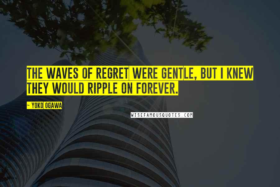 Yoko Ogawa Quotes: The waves of regret were gentle, but I knew they would ripple on forever.