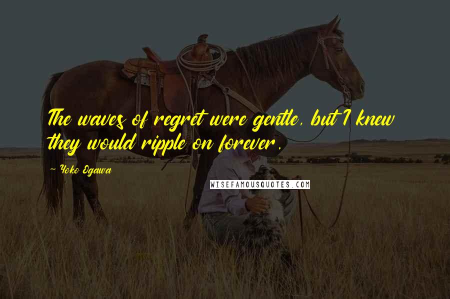 Yoko Ogawa Quotes: The waves of regret were gentle, but I knew they would ripple on forever.