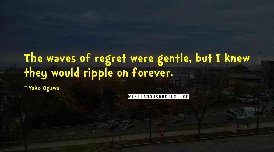 Yoko Ogawa Quotes: The waves of regret were gentle, but I knew they would ripple on forever.