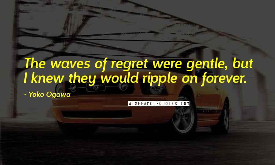 Yoko Ogawa Quotes: The waves of regret were gentle, but I knew they would ripple on forever.