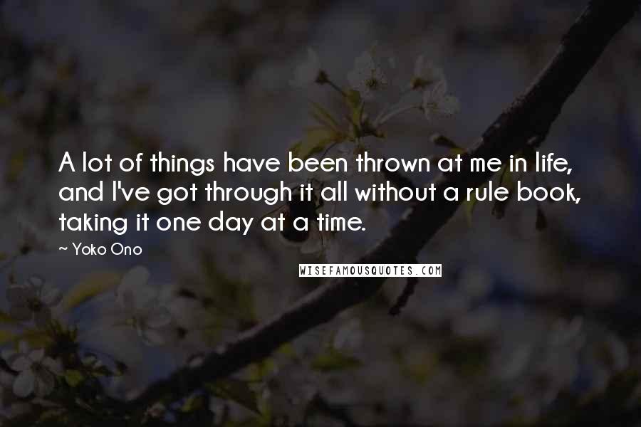 Yoko Ono Quotes: A lot of things have been thrown at me in life, and I've got through it all without a rule book, taking it one day at a time.