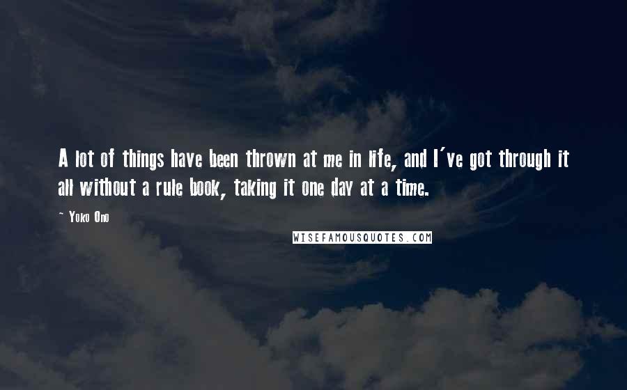 Yoko Ono Quotes: A lot of things have been thrown at me in life, and I've got through it all without a rule book, taking it one day at a time.