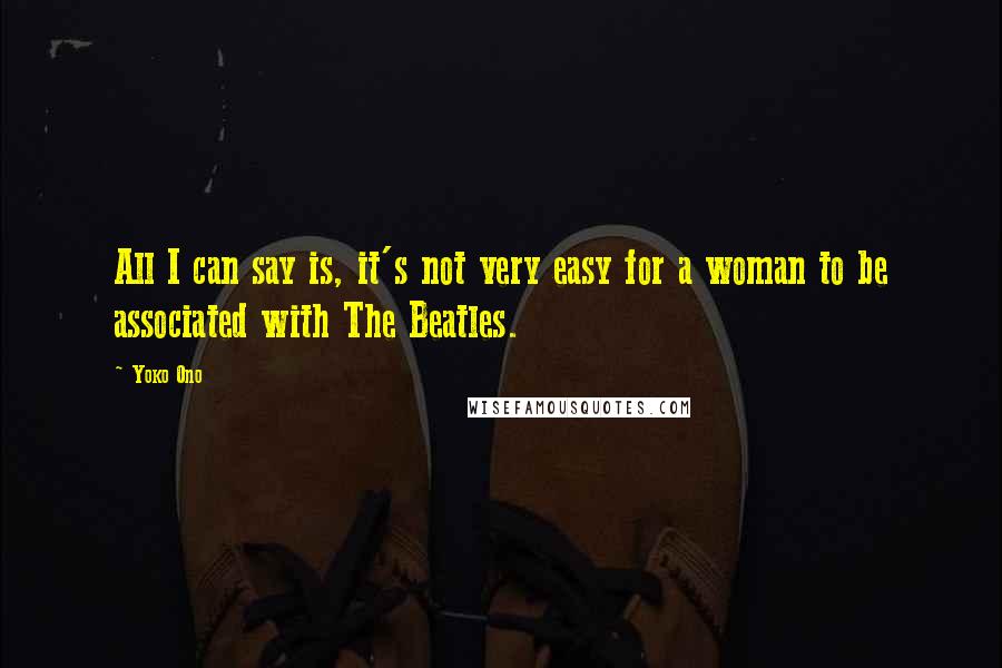 Yoko Ono Quotes: All I can say is, it's not very easy for a woman to be associated with The Beatles.