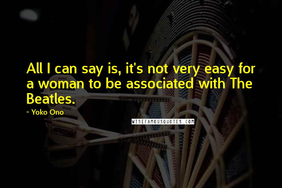 Yoko Ono Quotes: All I can say is, it's not very easy for a woman to be associated with The Beatles.