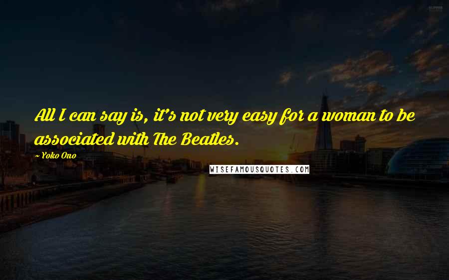 Yoko Ono Quotes: All I can say is, it's not very easy for a woman to be associated with The Beatles.