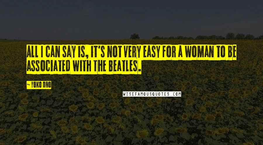 Yoko Ono Quotes: All I can say is, it's not very easy for a woman to be associated with The Beatles.