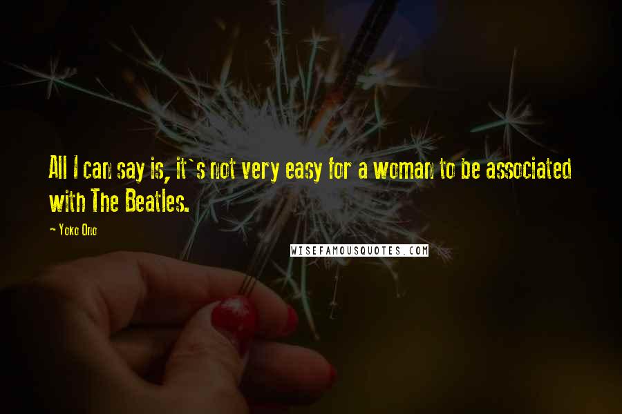 Yoko Ono Quotes: All I can say is, it's not very easy for a woman to be associated with The Beatles.