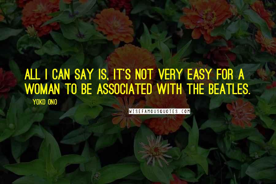 Yoko Ono Quotes: All I can say is, it's not very easy for a woman to be associated with The Beatles.