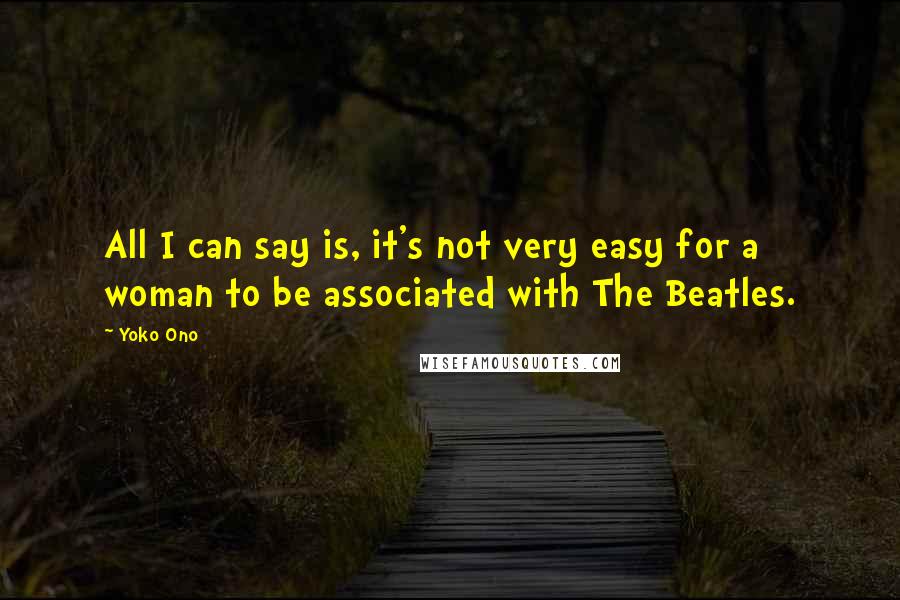 Yoko Ono Quotes: All I can say is, it's not very easy for a woman to be associated with The Beatles.