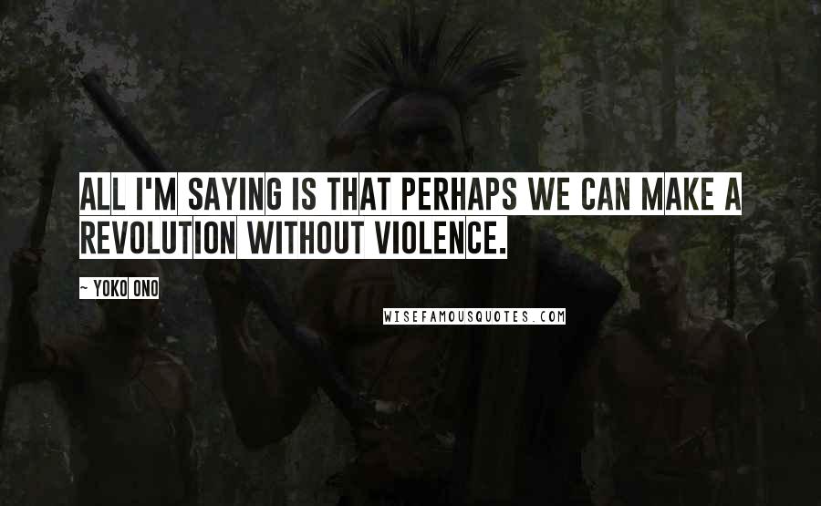 Yoko Ono Quotes: All I'm saying is that perhaps we can make a revolution without violence.