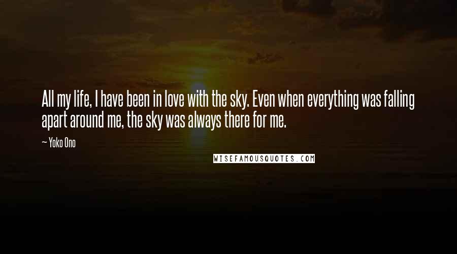 Yoko Ono Quotes: All my life, I have been in love with the sky. Even when everything was falling apart around me, the sky was always there for me.