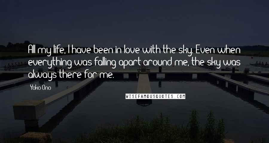 Yoko Ono Quotes: All my life, I have been in love with the sky. Even when everything was falling apart around me, the sky was always there for me.