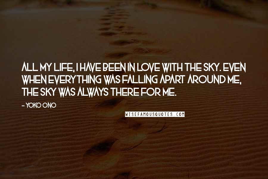 Yoko Ono Quotes: All my life, I have been in love with the sky. Even when everything was falling apart around me, the sky was always there for me.