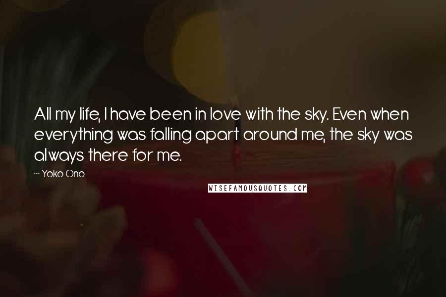 Yoko Ono Quotes: All my life, I have been in love with the sky. Even when everything was falling apart around me, the sky was always there for me.