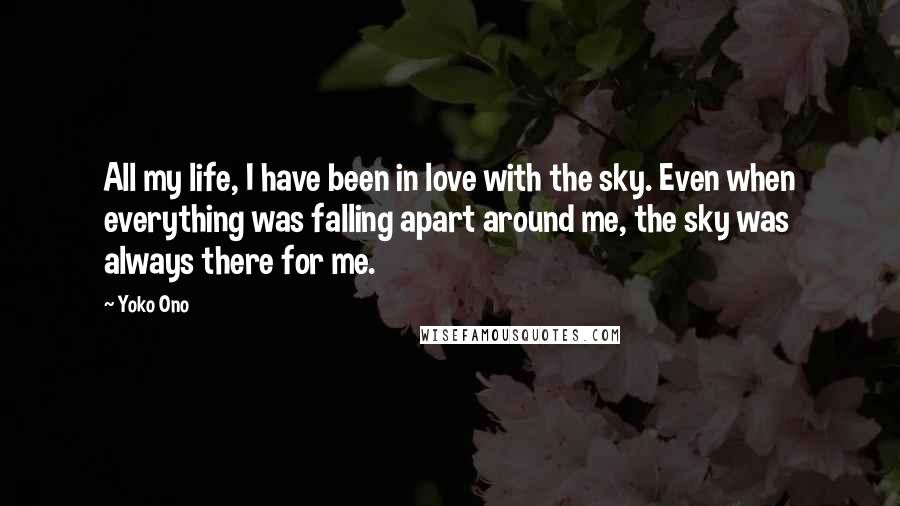 Yoko Ono Quotes: All my life, I have been in love with the sky. Even when everything was falling apart around me, the sky was always there for me.