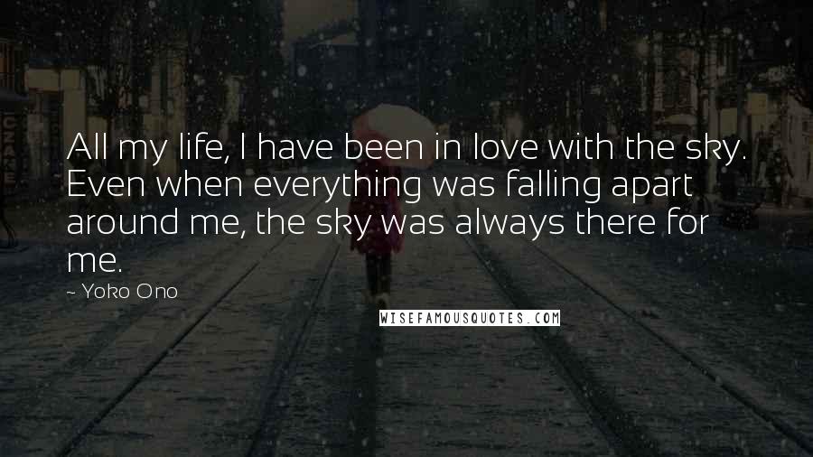 Yoko Ono Quotes: All my life, I have been in love with the sky. Even when everything was falling apart around me, the sky was always there for me.