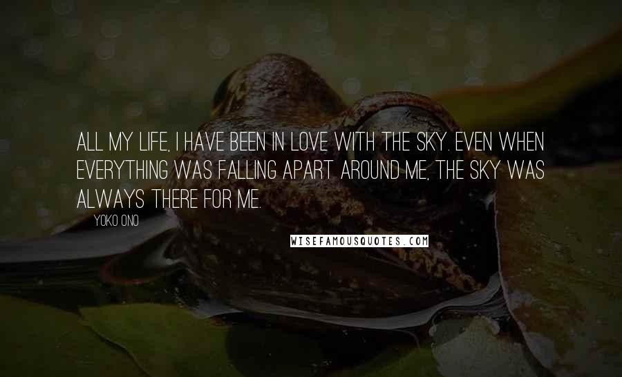 Yoko Ono Quotes: All my life, I have been in love with the sky. Even when everything was falling apart around me, the sky was always there for me.