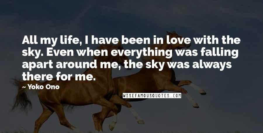 Yoko Ono Quotes: All my life, I have been in love with the sky. Even when everything was falling apart around me, the sky was always there for me.