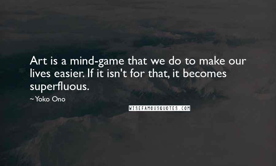 Yoko Ono Quotes: Art is a mind-game that we do to make our lives easier. If it isn't for that, it becomes superfluous.