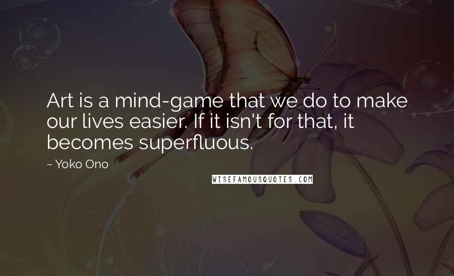 Yoko Ono Quotes: Art is a mind-game that we do to make our lives easier. If it isn't for that, it becomes superfluous.