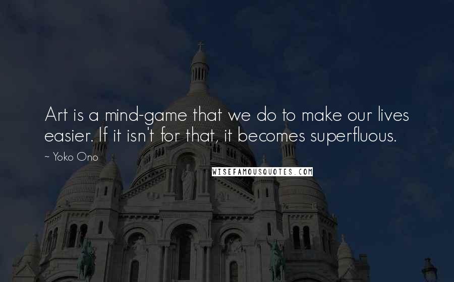 Yoko Ono Quotes: Art is a mind-game that we do to make our lives easier. If it isn't for that, it becomes superfluous.