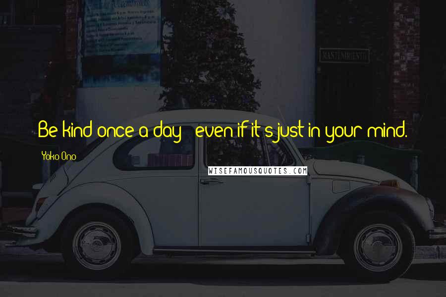 Yoko Ono Quotes: Be kind once a day - even if it's just in your mind.