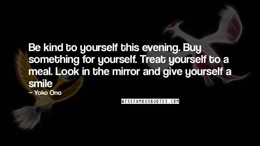 Yoko Ono Quotes: Be kind to yourself this evening. Buy something for yourself. Treat yourself to a meal. Look in the mirror and give yourself a smile
