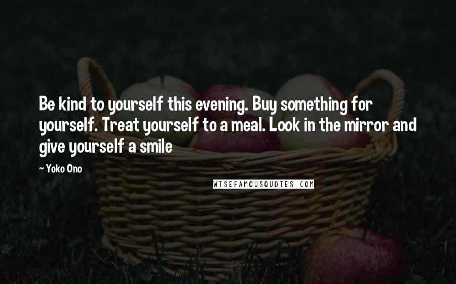 Yoko Ono Quotes: Be kind to yourself this evening. Buy something for yourself. Treat yourself to a meal. Look in the mirror and give yourself a smile