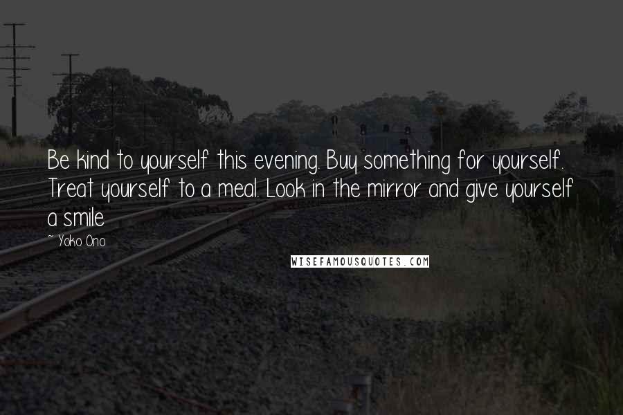 Yoko Ono Quotes: Be kind to yourself this evening. Buy something for yourself. Treat yourself to a meal. Look in the mirror and give yourself a smile