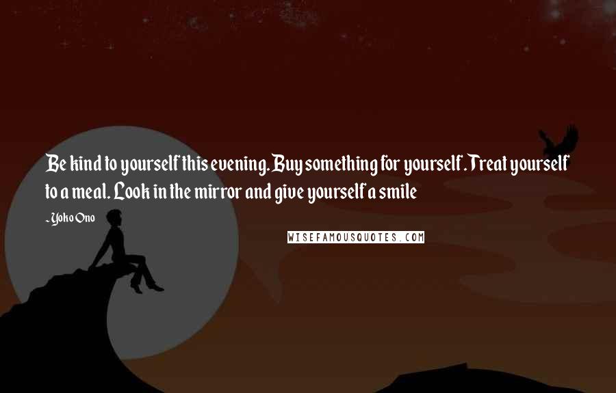 Yoko Ono Quotes: Be kind to yourself this evening. Buy something for yourself. Treat yourself to a meal. Look in the mirror and give yourself a smile