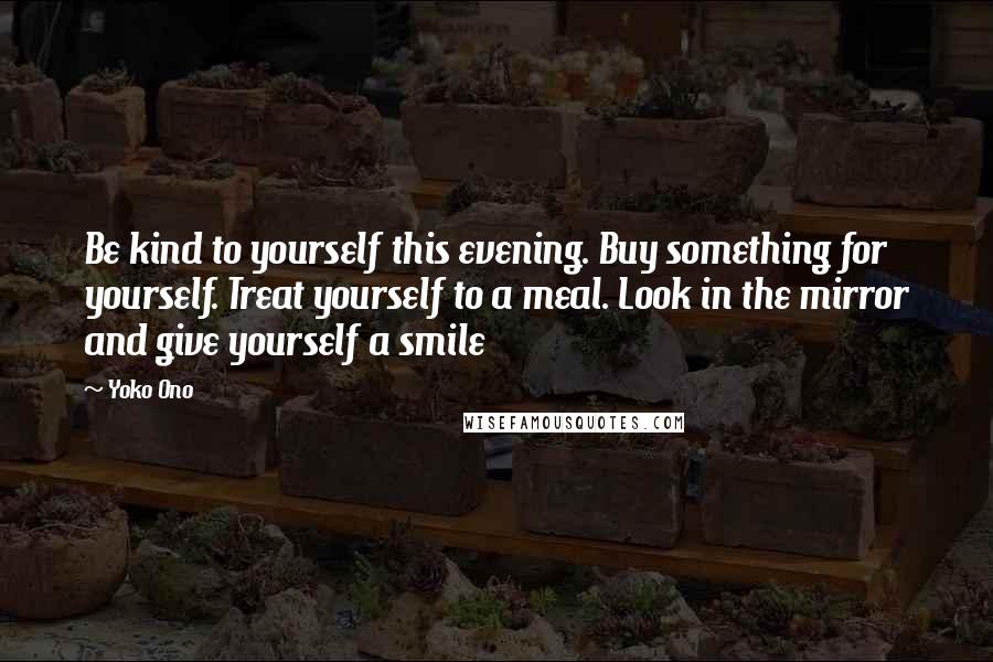 Yoko Ono Quotes: Be kind to yourself this evening. Buy something for yourself. Treat yourself to a meal. Look in the mirror and give yourself a smile