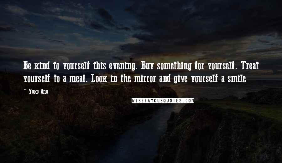 Yoko Ono Quotes: Be kind to yourself this evening. Buy something for yourself. Treat yourself to a meal. Look in the mirror and give yourself a smile