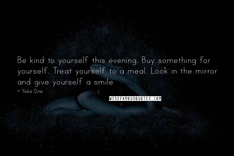 Yoko Ono Quotes: Be kind to yourself this evening. Buy something for yourself. Treat yourself to a meal. Look in the mirror and give yourself a smile