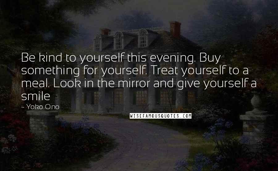 Yoko Ono Quotes: Be kind to yourself this evening. Buy something for yourself. Treat yourself to a meal. Look in the mirror and give yourself a smile